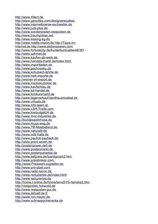h t t p : / / www . 4 9ec t . de 
h t t p : / / www . g eoc i t i es . com / des i g n ersou t l e t s 
h t t p : / / www . i n t erne t boerse-esch w e i l er . de 
h t t p : / / www . j ura - p l us . de 
h t t p : / / www . s onderpos t en-res t pos t en .d e 
h t t p : / / www . t raumpre i se . ne t 
h t t p : / / www . e i ss i ng-kg . de 
h t t p : / / www . n oe l l e- i m p or t . de h t t p ://T i pps - i m- 
I n t er n e t . de h t t p : / / www. a k t i on s w aren . com 
h t t p : / / www . f o r t unec i t y . d e / kun t erbun t / uebera l l / 361 - 
h t t p : / / www . s ehrne t . de 
h t t p : / / www . k au f en - ab- w erk . de 
h t t p : / / www . h ande l s-mark t . de / i n d e x . h t m l 
h t t p : / / www . i mpor t l aden . de 
h t t p : / / www . p acho w s k y . d e 
h t t p : / / www . s chubach - l ehr t e . de 
h t t p : / / www . h w k - i m p or t e . de 
h t t p : / / w erner - i m-e x por t . de 
h t t p : / / www . i nso l v enz t i cker . de 
h t t p : / / www . k au f sch l au . de 
h t t p : / / www . k d - h an d e l . de 
h t t p : / / www . k onkursmark t . de 
h t t p : / / www . l ager v erkau f - l a ndh a usmoe b e l . de 
h t t p : / / www . v i r t ua l x . de 
h t t p : / / www . i n f o - t eam . a t 
h t t p : / / www . L S H - T rade . com 
h t t p : / / www . l o w budge t 24 . de 
h t t p : / / www . m cc - i ndus t r i es . de 
h t t p :/ / bundes w ehrhose . de 
h t t p : / / www . m uss - w eg . de 
h t t p : / / www . TR - M o eb e l l a n d . de 
h t t p : / / www . n a t ura f i t . de 
h t t p : / / www . o db - h a l l e .d e 
h t t p : / / www . p au l i ck-pa y back . de 
h t t p : / / www . p o i n t - se v en . de 
h t t p :/ / pos t enpo w e r . de5 . de 
h t t p : / / www . p os t enmark t . de 
h t t p : / / www . p os t enparad i es .d e 
h t t p : / / www . t i e f pre i s . de / t pa / d i g i cam2 . h t m 
h t t p : / / www . p re i sbroker . com 
H t t p : / / www . P re i s w er t - z u gre i f en .d e 
h t t p : / / www . p ro - p l as t . com 
h t t p : / / www . r ad i o - r econ . de 
h t t p : / / www . r eduz i er t es . de / i nde x . h t m l 
h t t p : / / www . r eduz i er t es . de 
h t t p :/ / home . t - on l i ne . de /h ome / t erra S Y S- / t errahp2 . h t m 
h t t p :/ / res t pos t en . ho t w or l d . de 
h t t p : / / www . r es t pos t en - pur . de 
h t t p : / / www . a k t ue l l . de . t f 
h t t p : / / www . r on - m e y e r . de 
h t t p : / / www . s chnaeppche n ecke . de 
 