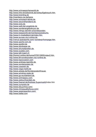h t t p : / / www . s chnaeppchen w or l d . de 
h t t p : / / www . l mb - sho w t echn i k . de / v erkau f / gebrauch . h t m 
h t t p : / / www . b re i n l i ng .d e 
h t t p :/ / members . rce . de / bene 
h t t p : / / www . s chubach - l ehr t e . de 
h t t p : / / www . s econdhan d l and . de 
h t t p : / / www . s i x i s . de 
h t t p : / / www . w e l t - der- a ng e bo t e . de 
h t t p : / / www . s onderange b o t e-pur . de 
h t t p : / / www . m l mgv . de / m l m - a / so n derpos te n 
h t t p : / / www . b eep w or l d . de / members / pre i s f u c hs 
h t t p : / / www . t r - mo e be l l and . de / i nde x . h t m 
h t t p : / / www . a urues . v i a . t - o n l i ne .d e 
h t t p : / / v enus . spacepor t s . com / ~sonde r pr / homp a ge . h t m 
h t t p : / / www . s por t s - c om . de 
h t t p : / / www . s po t l o t . de 
h t t p : / / www . s t oc k w e ar . de 
h t t p : / / www . s t rump f pos t en . de 
h t t p : / / www . s urp l ex . com 
h t t p : / / www . t e l l - maer t . ch 
h t t p :/ / home . t - on l i ne . de /h ome / 07 0 513 9 05 / i n d e x 2 . h t m 
h t t p : / / www . ti l t - s o nder p os t en . v i a . t - o n l i ne . de 
h t t p : / / www . t opoccas i on . com 
h t t p : / / www . a ndreas - ta em l i t z . de 
h t t p : / / www . s onderpos t en . de 
h t t p : / / www . u s w aren . de 
h t t p : / / www . v e ga - mark t . de 
h t t p :/ / s t ore . a t rada . de / Sonderpos te nKrause 
h t t p : / / www . w i nshop - res t e . de 
h t t p : / / www . g o - w under l and . de 
h t t p : / / www . s chnappzu . com 
h t t p : / / www . z e i t zumhande l n . de 
h t t p : / / www . f reene t . de / Andreas . Supermark t /index.htm 
h t t p : / / www . z umpre i s . de 
h t t p : / / www . e b u y c h i na . com / 
h t t p : / / www . c h i naqua l i t y f ocus . com / 
h t t p : / / www . a s i a i nspec t i o n . com / 
h t t p : / / www . b e l t a l . com 
 