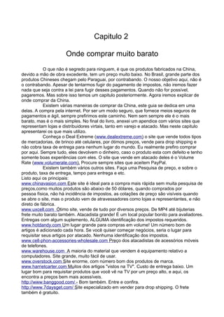 Capitulo 2 
Onde comprar muito barato 
O que não é segredo para ninguem, é que os produtos fabricados na China, 
devido a mão de obra excedente, tem um preço muito baixo. No Brasil, grande parte dos 
produtos Chineses chegam pelo Paraguai, por contrabando. O nosso objetivo aqui, não é 
o contrabando. Apesar de tentarmos fugir do pagamento de impostos, não iremos fazer 
nada que seja contra a lei para fugir desses pagamentos. Quando não for possível, 
pagaremos. Mas sobre isso temos um capitulo posteriormente. Agora iremos explicar de 
onde comprar da China. 
Existem várias maneiras de comprar da China, este guia se dedica em uma 
delas. A compra pela internet. Por ser um modo seguro, que fornece meios seguros de 
pagamentos e ágil, sempre prefirimos este caminho. Nem sem sempre ele é o mais 
barato, mas é o mais simples. No final do livro, anexei um apendice com vários sites que 
representam lojas e distribuidores virtais, tanto em varejo e atacado. Mas neste capitulo 
apresentarei os que mais utilizo. 
Conheça o Deal Extreme ( www. d ea l e x t reme . co m ) o site que vende todos tipos 
de mercadorias, de brinco até celulares, por ótimos preços, vende para drop shipping e 
não cobra taxa de entrega para nenhum lugar do mundo. Eu realmente prefiro comprar 
por aqui. Sempre tudo, eles devolvem o dinheiro, caso o produto esta com defeito e tenho 
somente boas experiências com eles. O site que vende em atacado deles é o Volume 
Rate ( www . v o l umera t e . com ) . Procure sempre sites que aceitem PayPal. 
Existem também vários outros sites. Faça uma Pesquisa de preço, e sobre o 
produto, taxa de entrega, tempo para entrega e etc. 
Listo aqui os principais: 
www . c h i na v as i on . com Es te site é ideal para a compra mais rápida sem muita pesquisa de 
preços,como muitos produtos são abaixo de 50 dólares, quando comprados por 
pessoa física, não há incidência de impostos, as cotações de preço são visíveis quando 
se abre o site, mas o produto vem de atravessadores como lojas e representantes, e não 
direto de fábrica. 
www . u x c e l l . com Ó timo site, vende de tudo por diversos preços. De MP4 até bijuterias 
frete muito barato também. Atacadista grande! É um local popular bonito para avaliadores. 
Entregas com algum suplemento, ALGUMA identificação dos impostos requeridos. 
www . h o t dand y . c om U m lugar grande para compras em volume! Um número bom de 
artigos é adicionado cada hora. Se você quiser começar negócios, seria o lugar para 
requisitar seus artigos por atacado. Nenhuma identificação dos impostos. 
www . c e l l - p hon- a ccessor i es- w ho l esa l e . com Pre ço dos atacadistas de acessórios móveis 
de telefones. 
www . w a rehouse . com A maioria do material que vendem é equipamento relativo a 
computadores. Site grande, muito fácil de usar. 
www . o v e rs t ock . com S ite enorme, com número bom dos produtos de marca. 
www . h arr i e t car t er . com Mu itos dos artigos "vistos na TV". Custo de entrega baixo. Um 
lugar bom para requisitar produtos que você vê na TV por um preço alto, e aqui, os 
encontra a preços bem mais acessíveis. 
h t t p : / / www . b anggood . com / - Bom também. Entre e confira. 
h t t p : / / www . 7 d a y s ge t . com / S ite especializado em vender para drop shipping. O frete 
também é gratuito. 
 