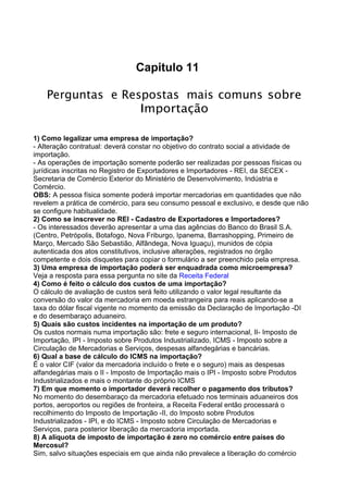 Capitulo 11 
Perguntas e Respostas mais comuns sobre 
Importação 
1) Como legalizar uma empresa de importação? 
- Alteração contratual: deverá constar no objetivo do contrato social a atividade de 
importação. 
- As operações de importação somente poderão ser realizadas por pessoas físicas ou 
jurídicas inscritas no Registro de Exportadores e Importadores - REI, da SECEX - 
Secretaria de Comércio Exterior do Ministério de Desenvolvimento, Indústria e 
Comércio. 
OBS: A pessoa física somente poderá importar mercadorias em quantidades que não 
revelem a prática de comércio, para seu consumo pessoal e exclusivo, e desde que não 
se configure habitualidade. 
2) Como se inscrever no REI - Cadastro de Exportadores e Importadores? 
- Os interessados deverão apresentar a uma das agências do Banco do Brasil S.A. 
(Centro, Petrópolis, Botafogo, Nova Friburgo, Ipanema, Barrashopping, Primeiro de 
Março, Mercado São Sebastião, Alfândega, Nova Iguaçu), munidos de cópia 
autenticada dos atos constitutivos, inclusive alterações, registrados no órgão 
competente e dois disquetes para copiar o formulário a ser preenchido pela empresa. 
3) Uma empresa de importação poderá ser enquadrada como microempresa? 
Veja a resposta para essa pergunta no site da Receita Federal 
4) Como é feito o cálculo dos custos de uma importação? 
O cálculo de avaliação de custos será feito utilizando o valor legal resultante da 
conversão do valor da mercadoria em moeda estrangeira para reais aplicando-se a 
taxa do dólar fiscal vigente no momento da emissão da Declaração de Importação -DI 
e do desembaraço aduaneiro. 
5) Quais são custos incidentes na importação de um produto? 
Os custos normais numa importação são: frete e seguro internacional, II- Imposto de 
Importação, IPI - Imposto sobre Produtos Industrializado, ICMS - Imposto sobre a 
Circulação de Mercadorias e Serviços, despesas alfandegárias e bancárias. 
6) Qual a base de cálculo do ICMS na importação? 
É o valor CIF (valor da mercadoria incluído o frete e o seguro) mais as despesas 
alfandegárias mais o II - Imposto de Importação mais o IPI - Imposto sobre Produtos 
Industrializados e mais o montante do próprio ICMS 
7) Em que momento o importador deverá recolher o pagamento dos tributos? 
No momento do desembaraço da mercadoria efetuado nos terminais aduaneiros dos 
portos, aeroportos ou regiões de fronteira, a Receita Federal então processará o 
recolhimento do Imposto de Importação -II, do Imposto sobre Produtos 
Industrializados - IPI, e do ICMS - Imposto sobre Circulação de Mercadorias e 
Serviços, para posterior liberação da mercadoria importada. 
8) A alíquota de imposto de importação é zero no comércio entre países do 
Mercosul? 
Sim, salvo situações especiais em que ainda não prevalece a liberação do comércio 
 
