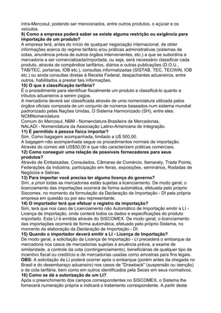 intra-Mercosul, podendo ser mencionados, entre outros produtos, o açúcar e os 
veículos. 
9) Como a empresa poderá saber se existe alguma restrição ou exigência para 
importação de um produto? 
A empresa terá, antes do início de qualquer negociação internacional, de obter 
informações acerca do regime tarifário e/ou práticas administrativas (sistemas de 
cotas, anunência prévia de outros órgãos intervenientes, etc.) a que se subordina a 
mercadoria a ser comercializada/importada, ou seja, será necessário classificar cada 
produto, através de compêndios tarifários, diários e outras publicações (D.O.U., 
TAB/TEC, portarias, IOB etc.), consultas informatizadas (SISTAB, TEC, TECWIN, IOB 
etc.) ou ainda consultas diretas à Receita Federal, despachantes aduaneiros, entre 
outros, habilitados a prestar tais informações. 
10) O que é classificação tarifária? 
É o procedimento para identificar fiscalmente um produto e classificá-lo quanto a 
tributos aduaneiros a serem pagos. 
A mercadoria deverá ser classificada através de uma nomenclatura utilizada pelos 
órgãos oficiais composta de um conjunto de números baseados num sistema mundial 
padronizado pelas Nações Unidas, O Sistema Harmonizado (SH), entre eles: 
NCMNomenclatura 
Comum do Mercosul, NBM - Nomenclatura Brasileira de Mercadorias, 
NALADI - Nomenclatura da Associação Latino-Americana de Integração. 
11) É permitido à pessoa física importar? 
Sim. Como bagagem acompanhada, limitado a U$ 500,00. 
A bagagem não acompanhada segue os procedimentos normais de importação. 
Através do correio até US$50,00 e que não caracterizem práticas comerciais. 
12) Como conseguir uma relação de possíveis fornecedores para seus 
produtos? 
Através de Embaixadas, Consulados, Câmaras de Comércio, Itamaraty, Trade Points, 
Federações da Indústria, participação em feiras, exposições, seminários, Rodadas de 
Negócios e Sebrae. 
13) Para importar você precisa ter alguma licença do governo? 
Sim, a priori todas as mercadorias estão sujeitas a licenciamento. De modo geral, o 
licenciamento das importações ocorrerá de forma automática, efetuada pelo próprio 
Siscomex, no momento da formulação da Declaração de Importação - DI pela própria 
empresa em questão ou por seu representante. 
14) O importador terá que efetuar o registro da importação? 
Sim, terá que nos caso de Licenciamento não Automático de Importação emitir a LI - 
Licença de Importação, onde conterá todos os dados e especificações do produto 
importado. Esta LI é emitida através do SISCOMEX. De modo geral, o licenciamento 
das importações ocorrerá de forma automática, efetuado pelo próprio Sistema, no 
momento da elaboração da Declaração de Importação - DI. 
15) Quando o importador deverá emitir a LI - Licença de Importação? 
De modo geral, a solicitação da Licença de Importação - LI precederá o embarque da 
mercadoria nos casos de mercadorias sujeitas à anuência prévia, a exame de 
similaridade, a controle da cota (contingenciamento), beneficiárias de qualquer tipo de 
incentivo fiscal ou creditício e de mercadorias usadas como amostras para fins legais. 
OBS: A solicitação da LI poderá ocorrer após o embarque (porém antes da chegada no 
Brasil e do desembaraço aduaneiro) nos casos de "Drawback" (suspensão ou isenção) 
e de cota tarifária, bem como em outros identificados pela Secex em seus normativos. 
16) Como se dá a autorização de um LI? 
Após o preenchimento dos campos correspondentes no SISCOMEX, o Sistema lhe 
fornecerá numeração própria e indicará o tratamento correspondente. A partir deste 
 