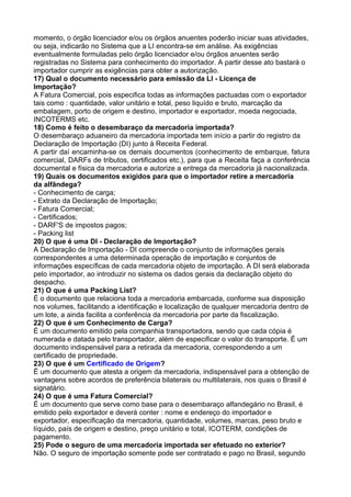 momento, o órgão licenciador e/ou os órgãos anuentes poderão iniciar suas atividades, 
ou seja, indicarão no Sistema que a LI encontra-se em análise. As exigências 
eventualmente formuladas pelo órgão licenciador e/ou órgãos anuentes serão 
registradas no Sistema para conhecimento do importador. A partir desse ato bastará o 
importador cumprir as exigências para obter a autorização. 
17) Qual o documento necessário para emissão da LI - Licença de 
Importação? 
A Fatura Comercial, pois especifica todas as informações pactuadas com o exportador 
tais como : quantidade, valor unitário e total, peso liquído e bruto, marcação da 
embalagem, porto de origem e destino, importador e exportador, moeda negociada, 
INCOTERMS etc. 
18) Como é feito o desembaraço da mercadoria importada? 
O desembaraço aduaneiro da mercadoria importada tem início a partir do registro da 
Declaração de Importação (DI) junto à Receita Federal. 
A partir daí encaminha-se os demais documentos (conhecimento de embarque, fatura 
comercial, DARFs de tributos, certificados etc.), para que a Receita faça a conferência 
documental e física da mercadoria e autorize a entrega da mercadoria já nacionalizada. 
19) Quais os documentos exigidos para que o importador retire a mercadoria 
da alfândega? 
- Conhecimento de carga; 
- Extrato da Declaração de Importação; 
- Fatura Comercial; 
- Certificados; 
- DARF'S de impostos pagos; 
- Packing list 
20) O que é uma DI - Declaração de Importação? 
A Declaração de Importação - DI compreende o conjunto de informações gerais 
correspondentes a uma determinada operação de importação e conjuntos de 
informações específicas de cada mercadoria objeto de importação. A DI será elaborada 
pelo importador, ao introduzir no sistema os dados gerais da declaração objeto do 
despacho. 
21) O que é uma Packing List? 
É o documento que relaciona toda a mercadoria embarcada, conforme sua disposição 
nos volumes, facilitando a identificação e localização de qualquer mercadoria dentro de 
um lote, a ainda facilita a conferência da mercadoria por parte da fiscalização. 
22) O que é um Conhecimento de Carga? 
É um documento emitido pela companhia transportadora, sendo que cada cópia é 
numerada e datada pelo transportador, além de especificar o valor do transporte. É um 
documento indispensável para a retirada da mercadoria, correspondendo a um 
certificado de propriedade. 
23) O que é um Certificado de Origem? 
É um documento que atesta a origem da mercadoria, indispensável para a obtenção de 
vantagens sobre acordos de preferência bilaterais ou multilaterais, nos quais o Brasil é 
signatário. 
24) O que é uma Fatura Comercial? 
É um documento que serve como base para o desembaraço alfandegário no Brasil, é 
emitido pelo exportador e deverá conter : nome e endereço do importador e 
exportador, especificação da mercadoria, quantidade, volumes, marcas, peso bruto e 
líquido, país de origem e destino, preço unitário e total, ICOTERM, condições de 
pagamento. 
25) Pode o seguro de uma mercadoria importada ser efetuado no exterior? 
Não. O seguro de importação somente pode ser contratado e pago no Brasil, segundo 
 