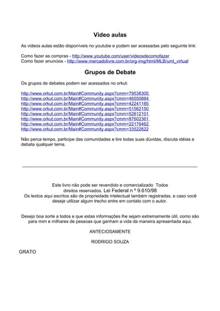 Video aulas 
As videos aulas estão disponíveis no youtube e podem ser acessadas pelo seguinte link: 
Como fazer as compras - h t t p ://www . y o u t ube . com / user / v i deosdecomo f a z er 
Como fazer anuncios - h t t p : / / www. m ercado l i v re . com . br / org - i m g / h t m l / MLB / um l _ v i r t ua l 
Grupos de Debate 
Os grupos de debates podem ser acessados no orkut: 
h t t p : / / www . o rku t . co m . br / Ma i n# C ommun i t y . a sp x ?cmm=79538305 
h t t p : / / www . o rku t . co m . br / Ma i n# C ommun i t y . a sp x ?cmm=46550884 
h t t p : / / www . o rku t . co m . br / Ma i n# C ommun i t y . a sp x ?cmm=42241185 
h t t p : / / www . o rku t . co m . br / Ma i n# C ommun i t y . a sp x ?cmm=51562150 
h t t p : / / www . o rku t . co m . br / Ma i n# C ommun i t y . a sp x ?cmm=52612101 
h t t p : / / www . o rku t . co m . br / Ma i n# C ommun i t y . a sp x ?cmm=87602361 
h t t p : / / www . o rku t . co m . br / Ma i n# C ommun i t y . a sp x ?cmm=22176462 
h t t p : / / www . o rku t . co m . br / Ma i n# C ommun i t y . a sp x ?cmm=33522622 
Não perca tempo, participe das comunidades e tire todas suas dúvidas, discuta idéias e 
debata qualquer tema. 
Este livro não pode ser revendido e comercializado Todos 
direitos reservados. Lei Federal n º 9.610/98 
Os textos aqui escritos são de propriedade intelectual também registradas, e caso você 
deseje utilizar algum trecho entre em contato com o autor. 
Desejo boa sorte a todos e que estas informações lhe sejam extremamente útil, como são 
para mim e milhares de pessoas que ganham a vida da maneira apresentada aqui. 
ANTECIOSAMENTE 
RODRIGO SOUZA 
GRATO 
