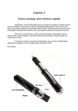 Capitulo 3 
Como começar sem nenhum capital 
Atualmente, a maior dificuldade para se começar um negócio é capital inicial. E 
isso na verdade é um erro que foi sendo culturalizado pelos pobres. Como só os ricos 
tinham seu próprio negócio ou sua própria idéia lucrativa, todos achavam que como quem 
tinha alguma empresa tinha dinheiro, para se ter alguma empresa é preciso ter dinheiro. 
Mas em um mundo como o atual, quem tem acesso a informação, mesmo 
sendo pobre, pode conseguir se dar bem financeiramente falando. Neste capitulo, irei 
mostrar isso a você. 
Você deve conhecer a Famosa Caneta Espiã, que no inicio de 2009 estava 
oferecendo a qualquer civil um artefato digno dos filmes de 007. 
Ei-la abaixo: 
 