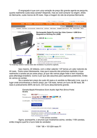 O engraçado é que com uma variação de preço tão grande agente se pergunta, 
quanto realmente custa essa caneta? Depende, mas se você comprar na origem, direto 
do fabricante, custa menos de 45 reais. Veja a imagem do site da empresa fabricante: 
*O endereço deste e outros sites são revelados no próximo capitulo. 
Isso mesmo, 22 dólares, com o dólar valendo 1,97 temos um valor redondo de 
44 reais. Outra coisa interessante, mas que é assunto dos próximos capítulos, é que 
realmente a caneta sai por esse preço, já que não vamos pagar frete e nem impostos 
para alfandega brasileira. Como e por que são assuntos para capítulos posteriores. Então 
ás vamos as contas: 
Se a caneta tem preço de custo 44 reais e é vendida no Mercado Livre, que é o 
lugar onde encontramos o menor preço, por 130 reais, temos um lucro de 86 reais. 86 
reais é praticamente 200% de lucro. Um lucro absurdamente grande. 
*1184 canetas vendidas 
Agora, acompanhe, o anuncio que mostramos acima, vendeu 1184 canetas, 
então imagine qual foi o lucro total do vendedor. 
1184 * 86 = 101.824 reais !!!! 
 