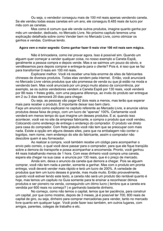 Ou seja, o vendedor conseguiu mais de 100 mil reais apenas vendendo caneta. 
Se ele vendeu todas essas canetas em um ano, ele conseguiu 8.485 reais de lucro por 
mês com as canetas. 
Mas como é comum que ele vende outros produtos, imagine quanto ganha por 
mês um vendedor, dedicado, no Mercado Livre. No próximo capitulo teremos uma 
explicação detalhada sobre como Vender bem no Mercado Livre, como otimizar os 
ganhos e vendas. Continue lendo. 
Agora vem o maior segredo: Como ganhar fazer 0 reais virar 100 mil reais sem mágica. 
Não é brincadeira, como irei provar agora. Isso é possível sim. Quando um 
alguem quer começar a vender qualquer coisa, no nosso exemplo a Caneta Espiã, 
geralmente a pessoa compra e depois vende. Mas e se sairmos um pouco do obvio, e 
vendêssemos para depois comprar e entrega-la para o cliente? Pois é, é isso que se faz 
para transformar 0 reais em 100 mil reais. 
Explicarei melhor. Você irá receber uma lista enorme de sites de fabricantes 
chineses de diversos produtos. Todas elas vendem pela internet. Então, você anunciará 
no Mercado Livre vários produtos que são promessa de venda ou que já estão na moda e 
vendendo bem. Mas você anunciará por um preço muito abaixo da concorrência, por 
exemplo, se os outros vendedores vendem a Caneta Espiã por 130 reais, você venderá 
por 88 reais + fretes grátis, com uma pequena diferença, ao invés do produto ser entregue 
em 2 ou 3 dias demorará 20 dias para chegar. 
Ou seja, as pessoas vão pagar 42 dois reais a menos, mas terão que esperar 
mais para receber o produto. É importante deixar isso bem claro. 
Faça um anuncio como explicarei no capitulo referente ao Mercado Livre, e anuncie vários 
produtos dessa faixa de preço, com um lucro de “apenas” 100%. Certamente você 
venderá em menos tempo do que imagine um desses produtos. E ai, quando isso 
acontecer, você vai no site da empresa fabricante, e compra o produto que você vendeu. 
Colocando como endereço de entrega o endereço do comprador. O produto vai direto 
para casa do comprador. Com frete gratuito você não tem que se preocupar com mais 
nada. Existe a opção em alguns desses sites, para que na embalagem não conter o 
logotipo, nem nome, nem endereço do site do fabricante, assim o comprador não 
descobre quem é seu fornecedor. 
Ao realizar a compra, você também recebe um código para acompanhar o 
envio pelo correio, o qual você deve passar para o comprador, para que ele fique tranqüilo 
sobre a demora do transporte e possa acompanhar a encomenda. Pronto, você ganhou 
44 reais trabalhando menos de 1 hora. Com esse dinheiro você compra uma caneta, 
espera ela chegar na sua casa e anuncia por 130 reais, que é o preço de mercado. 
Ainda sim, deixa o anuncio da caneta que demora a chegar. Pois se alguem 
comprar, você não tem nada a perder, somente a ganhar. Mas com o produto em pronta 
entrega, você deverá vender mais rápido e terá um lucro de 200%. A variedade de 
produtos que tem um lucro desses é grande, mas muda muito. Então provavelmente, 
quando você estiver lendo este texto, a caneta não será um produto tão rentável quanto é 
hoje, mas temos um capitulo no Guia somente para te ensinar a reconhecer ótimos 
produtos e ser pioneiro na venda, conseguindo um ótimo lucro ( lembra que a caneta era 
vendida por 600 reais no começo? ) e ganhando bastante dinheiro. 
No começo, como não temos o capital, temos que ter paciência, para construir 
um capital, por que como mostrei, depois de 3 meses, já é possível ter 700, 800 reais de 
capital de giro, ou seja, dinheiro para comprar mercadorias para vender, tanto no mercado 
livre quanto em qualquer lugar. Você pode fazer isso também, em outros lugares, com 
amigos, parentes, colegas de trabalho e etc. 
 