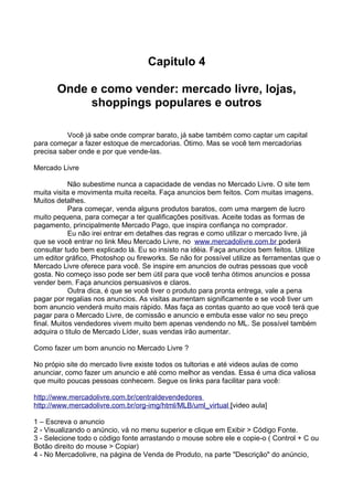 Capitulo 4 
Onde e como vender: mercado livre, lojas, 
shoppings populares e outros 
Você já sabe onde comprar barato, já sabe também como captar um capital 
para começar a fazer estoque de mercadorias. Ótimo. Mas se você tem mercadorias 
precisa saber onde e por que vende-las. 
Mercado Livre 
Não subestime nunca a capacidade de vendas no Mercado Livre. O site tem 
muita visita e movimenta muita receita. Faça anuncios bem feitos. Com muitas imagens. 
Muitos detalhes. 
Para começar, venda alguns produtos baratos, com uma margem de lucro 
muito pequena, para começar a ter qualificações positivas. Aceite todas as formas de 
pagamento, principalmente Mercado Pago, que inspira confiança no comprador. 
Eu não irei entrar em detalhes das regras e como utilizar o mercado livre, já 
que se você entrar no link Meu Mercado Livre, no w ww . mercado l i v re . com . br p oderá 
consultar tudo bem explicado lá. Eu so insisto na idéia. Faça anuncios bem feitos. Utilize 
um editor gráfico, Photoshop ou fireworks. Se não for possível utilize as ferramentas que o 
Mercado Livre oferece para você. Se inspire em anuncios de outras pessoas que você 
gosta. No começo isso pode ser bem útil para que você tenha ótimos anuncios e possa 
vender bem. Faça anuncios persuasivos e claros. 
Outra dica, é que se você tiver o produto para pronta entrega, vale a pena 
pagar por regalias nos anuncios. As visitas aumentam significamente e se você tiver um 
bom anuncio venderá muito mais rápido. Mas faça as contas quanto ao que você terá que 
pagar para o Mercado Livre, de comissão e anuncio e embuta esse valor no seu preço 
final. Muitos vendedores vivem muito bem apenas vendendo no ML. Se possível também 
adquira o titulo de Mercado Líder, suas vendas irão aumentar. 
Como fazer um bom anuncio no Mercado Livre ? 
No própio site do mercado livre existe todos os tultorias e até videos aulas de como 
anunciar, como fazer um anuncio e até como melhor as vendas. Essa é uma dica valiosa 
que muito poucas pessoas conhecem. Segue os links para facilitar para você: 
h t t p : / / www . m ercado l i v re . com . br / cen t ra l de v endedo r es 
h t t p : / / www . m ercado l i v re . com . br / org - i m g / h t m l / MLB / um l _ v i r t ua l [video aula] 
1 – Escreva o anuncio 
2 - Visualizando o anúncio, vá no menu superior e clique em Exibir > Código Fonte. 
3 - Selecione todo o código fonte arrastando o mouse sobre ele e copie-o ( Control + C ou 
Botão direito do mouse > Copiar) 
4 - No Mercadolivre, na página de Venda de Produto, na parte "Descrição" do anúncio, 
 