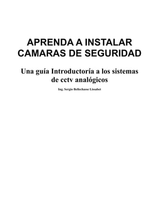 APRENDA A INSTALAR
CAMARAS DE SEGURIDAD
Una guía Introductoría a los sistemas
de cctv analógicos
Ing. Sergio Bellechasse Lissabet
 