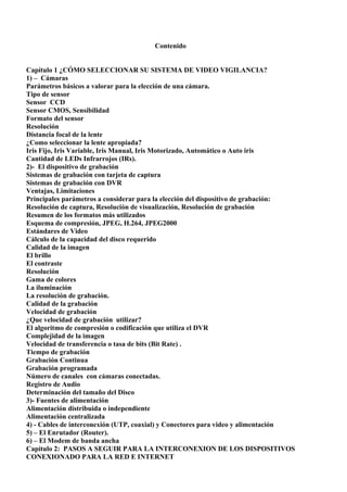 Contenido
Capítulo 1 ¿CÓMO SELECCIONAR SU SISTEMA DE VIDEO VIGILANCIA?
1) – Cámaras
Parámetros básicos a valorar para la elección de una cámara.
Tipo de sensor
Sensor CCD
Sensor CMOS, Sensibilidad
Formato del sensor
Resolución
Distancia focal de la lente
¿Como seleccionar la lente apropiada?
Iris Fijo, Iris Variable, Iris Manual, Iris Motorizado, Automático o Auto iris
Cantidad de LEDs Infrarrojos (IRs).
2)- El dispositivo de grabación
Sistemas de grabación con tarjeta de captura
Sistemas de grabación con DVR
Ventajas, Limitaciones
Principales parámetros a considerar para la elección del dispositivo de grabación:
Resolución de captura, Resolución de visualización, Resolución de grabación
Resumen de los formatos más utilizados
Esquema de compresión, JPEG, H.264, JPEG2000
Estándares de Video
Cálculo de la capacidad del disco requerido
Calidad de la imagen
El brillo
El contraste
Resolución
Gama de colores
La iluminación
La resolución de grabación.
Calidad de la grabación
Velocidad de grabación
¿Que velocidad de grabación utilizar?
El algoritmo de compresión o codificación que utiliza el DVR
Complejidad de la imagen
Velocidad de transferencia o tasa de bits (Bit Rate) .
Tiempo de grabación
Grabación Continua
Grabación programada
Número de canales con cámaras conectadas.
Registro de Audio
Determinación del tamaño del Disco
3)- Fuentes de alimentación
Alimentación distribuida o independiente
Alimentación centralizada
4) - Cables de interconexión (UTP, coaxial) y Conectores para video y alimentación
5) – El Enrutador (Router).
6) – El Modem de banda ancha
Capítulo 2: PASOS A SEGUIR PARA LA INTERCONEXION DE LOS DISPOSITIVOS
CONEXIONADO PARA LA RED E INTERNET
 