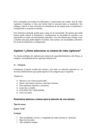 En la actualidad, son muchos los fabricantes y comerciantes que venden kits de video
vigilancia. Completos y listos por incluir todo lo necesario para su instalación. Sin
embargo, todavía se hace necesaria la contratación de un experto para la instalación y
configuración y su puesta en marcha.
Este instructivo pretende guiarlo paso a paso en tal encomienda. De manera que usted
mismo pueda realizar la instalación y configuración sin necesidad de contratar a un
especialista ni contar con herramientas especiales. Con solo dedicar poco tiempo a leer
y analizar esta guía, podrá adquirir el sistema más acorde a sus necesidades y ahorrarse
los costos de instalación y configuración.
Capítulo 1 ¿Cómo seleccionar su sistema de video vigilancia?
Un sistema analógico de vigilancia por cámaras de seguridad doméstico o de oficina, se
compone esencialmente de los siguientes dispositivos:
1) – Cámaras
Constituyen el primer escalón del sistema y por tanto, su selección repercute en el
nivel de calidad máximo que pueda lograrse en las imágenes que se registran.
Pueden ser:
 Diurnas o con visión nocturna (IR) .
 Domo, mini domos, tipo box o tipo bala o bazuca
 Para ambientes interiores o exteriores.
 Lente fija o variable
 PTZ (PAN TILT AND ZOOM)
 Con o sin audio
Parámetros básicos a valorar para la elección de una cámara.
Tipo de sensor
Sensor CCD
Ventajas
• Alta sensibilidad a la luz y a longitudes de ondas cercanas al infrarrojo
• Bajo nivel de ruido
• Alta calidad de imagen
 