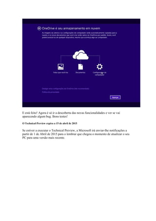 E está feito! Agora é só ir a descoberta das novas funcionalidades e ver se vai 
aparecendo algum bug. Bons testes! 
O Technical Preview expira a 15 de abril de 2015 
Se estiver a executar o Technical Preview, a Microsoft irá enviar-lhe notificações a 
partir de 1 de Abril de 2015 para o lembrar que chegou o momento de atualizar o seu 
PC para uma versão mais recente. 
