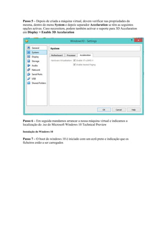 Passo 5 – Depois de criada a máquina virtual, devem verificar nas propriedades da 
mesma, dentro do menu System e depois separador Accelaration se têm as seguintes 
opções activas. Caso necessitem, podem também activar o suporte para 3D Accelaration 
em Display > Enable 3D Accelaration 
Passo 6 – Em seguida mandamos arrancar a nossa máquina virtual e indicamos a 
localização do .iso do Microsoft Windows 10 Technical Preview 
Instalação do Windows 10 
Passo 7 – O boot do windows 10 é iniciado com um ecrã preto e indicação que os 
ficheiros estão a ser carregados 
 