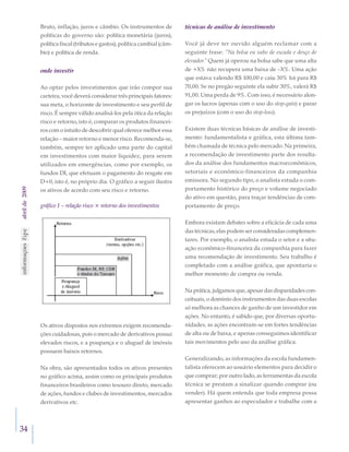 34
abrilde2009 Bruto, inflação, juros e câmbio. Os instrumentos de
políticas do governo são: política monetária (juros),
política fiscal (tributos e gastos), política cambial (câm-
bio) e política de renda.
onde investir
Ao optar pelos investimentos que irão compor sua
carteira, você deverá considerar três principais fatores:
sua meta, o horizonte de investimento e seu perfil de
risco. É sempre válido analisá-los pela ótica da relação
risco e retorno, isto é, comparar os produtos financei-
ros com o intuito de descobrir qual oferece melhor essa
relação – maior retorno e menor risco. Recomenda-se,
também, sempre ter aplicado uma parte do capital
em investimentos com maior liquidez, para serem
utilizados em emergências, como por exemplo, os
fundos DI, que efetuam o pagamento do resgate em
D+0, isto é, no próprio dia. O gráfico a seguir ilustra
os ativos de acordo com seu risco e retorno.
gráfico 1 – relação risco × retorno dos investimentos
Os ativos dispostos nos extremos exigem recomenda-
ções cuidadosas, pois o mercado de derivativos possui
elevados riscos, e a poupança e o aluguel de imóveis
possuem baixos retornos.
Na obra, são apresentados todos os ativos presentes
no gráfico acima, assim como os principais produtos
financeiros brasileiros como tesouro direto, mercado
de ações, fundos e clubes de investimentos, mercados
derivativos etc.
técnicas de análise de investimento
Você já deve ter ouvido alguém reclamar com a
seguinte frase: “Na bolsa eu subo de escada e desço de
elevador.” Quem já operou na bolsa sabe que uma alta
de +X% não recupera uma baixa de –X%. Uma ação
que estava valendo R$ 100,00 e caiu 30% foi para R$
70,00. Se no pregão seguinte ela subir 30%, valerá R$
91,00. Uma perda de 9%. Com isso, é necessário alon-
gar os lucros (apenas com o uso do stop-gain) e parar
os prejuízos (com o uso do stop-loss).
Existem duas técnicas básicas de análise de investi-
mento: fundamentalista e gráfica, esta última tam-
bém chamada de técnica pelo mercado. Na primeira,
a recomendação de investimento parte dos resulta-
dos da análise dos fundamentos macroeconômicos,
setoriais e econômico-financeiros da companhia
emissora. No segundo tipo, o analista estuda o com-
portamento histórico do preço e volume negociado
do ativo em questão, para traçar tendências de com-
portamento de preço.
Embora existam debates sobre a eficácia de cada uma
das técnicas, elas podem ser consideradas complemen-
tares. Por exemplo, o analista estuda o setor e a situ-
ação econômico-financeira da companhia para fazer
uma recomendação de investimento. Seu trabalho é
completado com a análise gráfica, que apontaria o
melhor momento de compra ou venda.
Na prática, julgamos que, apesar das disparidades con-
ceituais, o domínio dos instrumentos das duas escolas
só melhora as chances de ganho de um investidor em
ações. No entanto, é sabido que, por diversas oportu-
nidades, as ações encontram-se em fortes tendências
de alta ou de baixa, e apenas conseguimos identificar
tais movimentos pelo uso da análise gráfica.
Generalizando, as informações da escola fundamen-
talista oferecem ao usuário elementos para decidir o
que comprar; por outro lado, as ferramentas da escola
técnica se prestam a sinalizar quando comprar (ou
vender). Há quem entenda que toda empresa possa
apresentar ganhos ao especulador e trabalhe com a
 