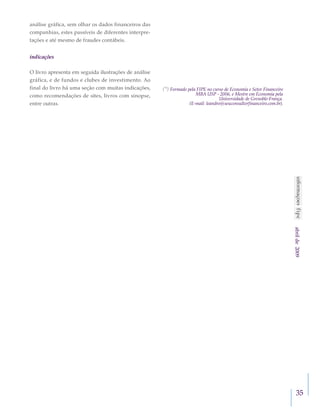 35
abrilde2009
análise gráfica, sem olhar os dados financeiros das
companhias, estes passíveis de diferentes interpre-
tações e até mesmo de fraudes contábeis.
indicações
O livro apresenta em seguida ilustrações de análise
gráfica, e de fundos e clubes de investimento. Ao
final do livro há uma seção com muitas indicações,
como recomendações de sites, livros com sinopse,
entre outras.
(*) Formado pela FIPE no curso de Economia e Setor Financeiro
MBA USP - 2006, e Mestre em Economia pela
Universidade de Grenoble-França.
(E-mail: leandro@seuconsultorfinanceiro.com.br).
 