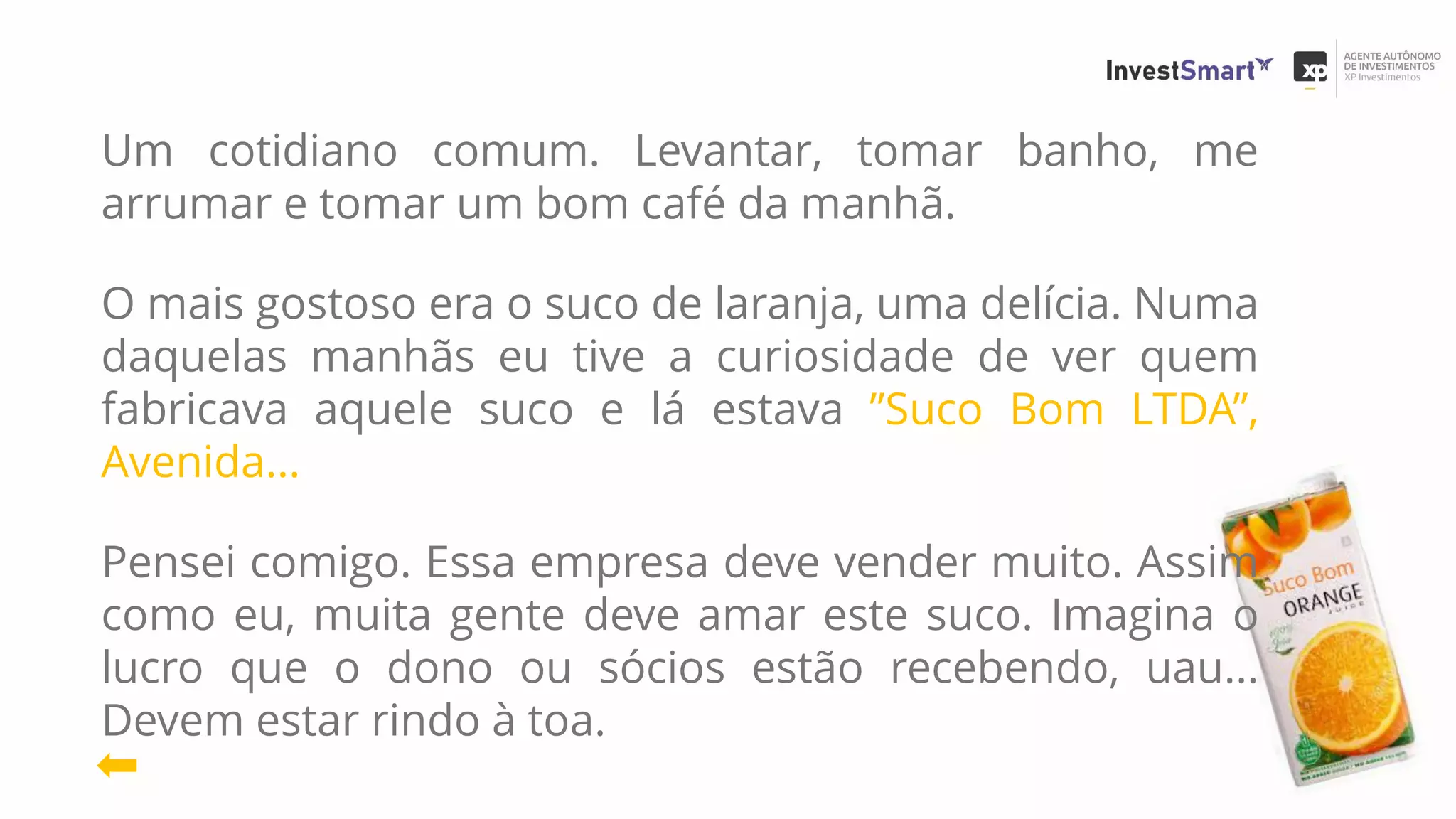 Um cotidiano comum. Levantar, tomar banho, me
arrumar e tomar um bom café da manhã.
O mais gostoso era o suco de laranja, uma delícia. Numa
daquelas manhãs eu tive a curiosidade de ver quem
fabricava aquele suco e lá estava ”Suco Bom LTDA”,
Avenida...
Pensei comigo. Essa empresa deve vender muito. Assim
como eu, muita gente deve amar este suco. Imagina o
lucro que o dono ou sócios estão recebendo, uau...
Devem estar rindo à toa.
 