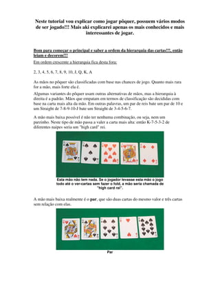 Neste tutorial vou explicar como jogar pôquer, possuem vários modos
 de ser jogado!!! Mais aki explicarei apenas os mais conhecidos e mais
                         interessantes de jogar.


Bom para começar o principal e saber a ordem da hierarquia das cartas!!!, então
leiam e decorem!!!
Em ordem crescente a hierarquia fica desta fora:

2, 3, 4, 5, 6, 7, 8, 9, 10, J, Q, K, A

As mãos no pôquer são classificadas com base nas chances de jogo. Quanto mais rara
for a mão, mais forte ela é.
Algumas variantes do pôquer usam outras alternativas de mãos, mas a hierarquia à
direita é a padrão. Mãos que empatam em termos de classificação são decididas com
base na carta mais alta da mão. Em outras palavras, um par de reis bate um par de 10 e
um Straight de 7-8-9-10-J bate um Straight de 3-4-5-6-7.
A mão mais baixa possível é não ter nenhuma combinação, ou seja, nem um
parzinho. Neste tipo de mão passa a valer a carta mais alta: então K-7-5-3-2 de
diferentes naipes seria um "high card" rei.




              Esta mão não tem nada. Se o jogador levasse esta mão o jogo
              todo até o ver-cartas sem fazer o fold, a mão seria chamada de
                                      "high card rei".


A mão mais baixa realmente é o par, que são duas cartas do mesmo valor e três cartas
sem relação com elas.




                                           Par
 