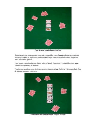 Flop de uma jogada Texas Hold'em


As cartas abertas no centro da mesa são conhecidas como board, são cartas coletivas
usadas por todos os jogadores para compor o jogo com as duas hole cards. Segue-se
nova rodada de apostas.
Uma quarta carta é colocada aberta sobre o board. Esta carta é conhecida como turn.
Há uma nova rodada de apostas.
Finalmente, a quinta carta do board, conhecida com river, é aberta. Há uma rodada final
de apostas antes do ver-cartas.




                    Esta rodada do Texas Hold'em chegou ao river
 