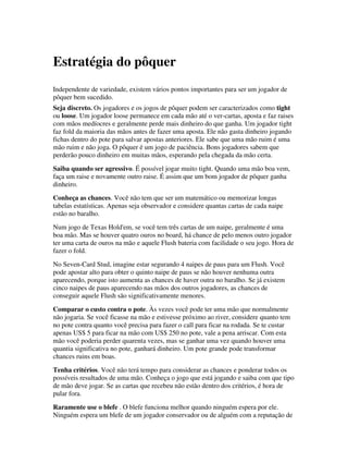 Estratégia do pôquer
Independente de variedade, existem vários pontos importantes para ser um jogador de
pôquer bem sucedido.
Seja discreto. Os jogadores e os jogos de pôquer podem ser caracterizados como tight
ou loose. Um jogador loose permanece em cada mão até o ver-cartas, aposta e faz raises
com mãos medíocres e geralmente perde mais dinheiro do que ganha. Um jogador tight
faz fold da maioria das mãos antes de fazer uma aposta. Ele não gasta dinheiro jogando
fichas dentro do pote para salvar apostas anteriores. Ele sabe que uma mão ruim é uma
mão ruim e não joga. O pôquer é um jogo de paciência. Bons jogadores sabem que
perderão pouco dinheiro em muitas mãos, esperando pela chegada da mão certa.
Saiba quando ser agressivo. É possível jogar muito tight. Quando uma mão boa vem,
faça um raise e novamente outro raise. É assim que um bom jogador de pôquer ganha
dinheiro.
Conheça as chances. Você não tem que ser um matemático ou memorizar longas
tabelas estatísticas. Apenas seja observador e considere quantas cartas de cada naipe
estão no baralho.
Num jogo de Texas Hold'em, se você tem três cartas de um naipe, geralmente é uma
boa mão. Mas se houver quatro ouros no board, há chance de pelo menos outro jogador
ter uma carta de ouros na mão e aquele Flush bateria com facilidade o seu jogo. Hora de
fazer o fold.
No Seven-Card Stud, imagine estar segurando 4 naipes de paus para um Flush. Você
pode apostar alto para obter o quinto naipe de paus se não houver nenhuma outra
aparecendo, porque isto aumenta as chances de haver outra no baralho. Se já existem
cinco naipes de paus aparecendo nas mãos dos outros jogadores, as chances de
conseguir aquele Flush são significativamente menores.
Comparar o custo contra o pote. Às vezes você pode ter uma mão que normalmente
não jogaria. Se você ficasse na mão e estivesse próximo ao river, considere quanto tem
no pote contra quanto você precisa para fazer o call para ficar na rodada. Se te custar
apenas US$ 5 para ficar na mão com US$ 250 no pote, vale a pena arriscar. Com esta
mão você poderia perder quarenta vezes, mas se ganhar uma vez quando houver uma
quantia significativa no pote, ganhará dinheiro. Um pote grande pode transformar
chances ruins em boas.
Tenha critérios. Você não terá tempo para considerar as chances e ponderar todos os
possíveis resultados de uma mão. Conheça o jogo que está jogando e saiba com que tipo
de mão deve jogar. Se as cartas que recebeu não estão dentro dos critérios, é hora de
pular fora.
Raramente use o blefe . O blefe funciona melhor quando ninguém espera por ele.
Ninguém espera um blefe de um jogador conservador ou de alguém com a reputação de
 