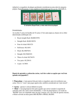 imbatível, os jogadores de pôquer geralmente consideram-na uma mão de categoria
própria. Especificamente, é uma seqüência ininterrupta que leva ao ás: 10-J-Q-K-A.




                  O raríssimo Royal Flush, a mão mais forte do pôquer


Probabilidades
Ao receber 5 cartas do baralho de 52 cartas (13 de cada naipe),as chances de se obter
determinada combinação são:
   •   Royal straight flush: 00,0001539%
   •   Straight flush: 00,0013852%
   •   Four of a kind: 00,012%
   •   Full house: 00,144%
   •   Flush: 00,1980792%
   •   Straight: 00,3546034%
   •   Three of a kind: 00,7843%
   •   Two pairs: 05,2581%
   •   A pair: 14,706%




Depois de aprender a ordem das cartas, você deve saber as opções que você tem
quando esta jogando!!!


• Pingo-pingo - é uma aposta feita por todos os jogadores antes de receberem suas
cartas. Este é o "custo" para jogar aquela mão, também considerado um “pote inicial”.

• Aposta - apostar é colocar dinheiro no pote.
• Blind - é um pingo/aposta feito pelo jogador que estiver sentado à esquerda do
carteador antes das cartas serem distribuídas, o valor do pingo/aposta a ser usado no
“BLIND” deve ser estipulado antes do jogo começar, ele e um estilo de apostas iniciais,
o blind se divide em duas partes BIG BLIND e SMALL BLIND.
 