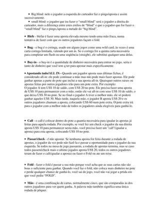 • Big blind: nele o jogador a esquerda do carteador faz o pingo/aposta e assim
sucessivamente.
   • small blind: o jogador que ira fazer o “small blind” será o jogador a direita do
carteador, mais a diferença entre estes estilos de “blind” e que o jogador que for fazer o
“small blind” faz o pingo,/aposta a metade do “big blind”.

• Blefe - blefar é fazer uma aposta elevada mesmo tendo uma mão fraca, numa
tentativa de fazer com que os outros jogadores façam o fold.

• Bug - o bug é o coringa, usado em alguns jogos como uma wild card; às vezes é uma
carta coringa limitada, valendo por um ás. Se o coringa for a quinta carta necessária
para completar um flush ou uma seqüência (straight), ele substitui qualquer uma delas.

• Buy-in - o buy-in é a quantidade de dinheiro necessária para entrar no jogo, seria o
tanto de dinheiro que você tem q ter para apostar mais especificamente.

• Apostando tudo/ALL IN - Quando um jogador aposta suas últimas fichas, é
considerado all-in: ele pode continuar a mão mas não pode mais fazer apostas. Ele pode
ganhar apenas a parte do pote que inclui a sua aposta all-in. Quaisquer outros raises ou
apostas feitas por outros jogadores irão para um pote extra. Por exemplo:
O jogador A tem US$ 10 de saldo, com US$ 20 no pote. Ele precisa fazer uma aposta
de US$ 10 para permanecer com a mão, então ele vai all-in com seus US$ 10 de saldo, o
que deixa US$ 30 no pote. Se no final o jogador A tiver a melhor mão, ele só poderá
ganhar aqueles US$ 30. Mais tarde, naquela mão, o jogador B aposta US$ 20 e os
outros jogadores chamam a aposta, colocando US$ 60 num pote extra. O pote extra irá
para o jogador com a melhor mão de todos os jogadores ainda elegíveis para ganhá-lo.



• Call - o call é colocar dentro do pote a quantia necessária para igualar às apostas já
feitas para aquela rodada. Por exemplo, se você fez um check o jogador da sua direita
aposta US$ 10 para permanecer nesta mão, você precisa fazer um "call"(igualar a
aposta) para esta aposta, colocando US$ 10 no pote.

• Passar/check - é não apostar. Se nenhuma aposta for feita durante a rodada de
apostas, o jogador da vez pode não fazê-la e passar a oportunidade para o jogador da sua
esquerda. Se todos na mesa de jogo passarem, a rodada de apostas termina, mas se caso
todos passem/check mais o ultimo jogados aposta US$ 20, todos os outros jogadores
teram de fazer o call(igualar a aposta) ou fazer o Fold ou ate um reise.


• Fold - fazer o fold é passar a sua mão porque você acha que as suas cartas não são
boas o suficiente para ganhar. Quando você faz o fold, não coloca mais dinheiro no pote
e perde qualquer chance de ganhá-lo, você sai do jogo, você não vai jogar a prtida em
que você pediu “FOLD”.

• Mão - é uma combinação de cartas, normalmente cinco, que são comparadas às dos
outros jogadores para ver quem ganha. A palavra mão também significa uma única
rodada de pôquer.
 