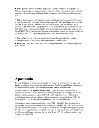 • Pote - pote é o prêmio da rodada de pôquer. O pote é composto pelos pingos ou
blinds e todas as apostas feitas durante a rodada. Ao final, o jogador que tiver a melhor
mão (ou o último jogador ainda na rodada, se todos os outros fizerem o fold) ganha o
pote.

• Raise - é aumentar o valor da aposta numa rodada após outro jogador ter feito sua
aposta. Por exemplo, o jogador da sua direita aposta US$ 10. Você pode fazer um call
de US$ 10 para igualar a aposta e fazer um raise de mais US$ 10. Portanto, você
colocaria US$ 20 no pote. Os jogadores da sua esquerda teriam que fazer um call total
de US$ 20 para permanecer na rodada. Eles também poderiam aumentar a aposta em
mais US$ 10. Neste caso, quando chegasse a sua hora de apostar novamente, você teria
que colocar mais US$ 10 no pote para fazer o call e permanecer na rodada.

• Ver-cartas - ou show-down é quando as apostas são encerradas e os jogadores
restantes mostram as suas cartas para ver quem tem a melhor mão.
• Wild card - uma wild card é uma carta coringa cujo valor é decidido pelo jogador
que a possui.




Apostando
No jogo de pôquer, existem diferentes tipos de limites de apostas. Em um jogo sem
limite, geralmente de apostas muito altas como na World Series of Poker, não existem
regras limitando a quantia que cada jogador pode apostar a cada rodada.
O mais comum são os jogos de limites fixos. O jogo de pôquer de limite fixo é
identificado por dois valores de apostas e pelo tipo do jogo. Por exemplo, um site de
pôquer online deve receber mesas de US$ 5 e US$ 10 para o Texas Hold'em. Isto
significa que, nas primeiras rodadas, cada aposta deve ter um aumento de US$ 5. Se
alguém aposta US$ 5, você apenas poderá fazer um call ou um raise de US$ 5.
Alguns jogos usam uma margem limite, como US$ 1 a US$ 10. Isto significa que a
aposta pode ser de qualquer valor dentro dos limites de US$ 1 a US$ 10, mas cada raise
deve ser no mínimo igual ao valor da aposta anterior, por exemplo se um jogador aposta
US$ 5 o seu raise/aumento na aposta maximo vai ser o valor maiximo estipulado assim
você faz um call/iguala a aposta e faz um raise de ate US$ 10, então no maximo você
colocaria na mesa US$ 15.
 