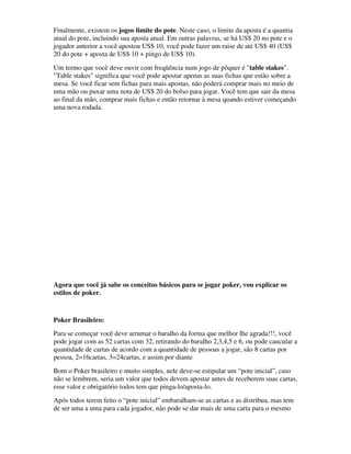 Finalmente, existem os jogos limite do pote. Neste caso, o limite da aposta é a quantia
atual do pote, incluindo sua aposta atual. Em outras palavras, se há US$ 20 no pote e o
jogador anterior a você apostou US$ 10, você pode fazer um raise de até US$ 40 (US$
20 do pote + aposta de US$ 10 + pingo de US$ 10).
Um termo que você deve ouvir com freqüência num jogo de pôquer é "table stakes".
"Table stakes" significa que você pode apostar apenas as suas fichas que estão sobre a
mesa. Se você ficar sem fichas para mais apostas, não poderá comprar mais no meio de
uma mão ou puxar uma nota de US$ 20 do bolso para jogar. Você tem que sair da mesa
ao final da mão, comprar mais fichas e então retornar à mesa quando estiver começando
uma nova rodada.




Agora que você já sabe os conceitos básicos para se jogar poker, vou explicar os
estilos de poker.


Poker Brasileiro:
Para se começar você deve arrumar o baralho da forma que melhor lhe agrada!!!, você
pode jogar com as 52 cartas com 32, retirando do baralho 2,3,4,5 e 6, ou pode caucular a
quantidade de cartas de acordo com a quantidade de pessoas a jogar, são 8 cartas por
pessoa, 2=16cartas, 3=24cartas, e assim por diante
Bom o Poker brasileiro e muito simples, nele deve-se estipular um “pote inicial”, caso
não se lembrem, seria um valor que todos devem apostar antes de receberem suas cartas,
esse valor e obrigatório todos tem que pinga-lo/aposta-lo.
Após todos terem feito o “pote inicial” embaralham-se as cartas e as distribua, mas tem
de ser uma a uma para cada jogador, não pode se dar mais de uma carta para o mesmo
 