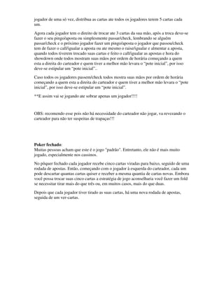 jogador de uma só vez, distribua as cartas ate todos os jogadores terem 5 cartas cada
um.
Agora cada jogador tem o direito de trocar ate 3 cartas da sua mão, após a troca deve-se
fazer o seu pingo/aposta ou simplesmente passar/check, lembrando se alguém
passar/check e o próximo jogador fazer um pingo/aposta o jogador que passou/check
tem de fazer o call/igualar a aposta ou ate mesmo o raise/igualar e almentar a aposta,
quando todos tiverem trocado suas cartas e feito o call/igualar as apostas e hora do
showdown onde todos mostram suas mãos por ordem de horária começando a quem
esta a direita do carteador e quem tiver a melhor mão levara o “pote inicial”, por isso
deve-se estipular um “pote inicial”..
Caso todos os jogadores passem/check todos mostra suas mãos por ordem de horária
começando a quem esta a direita do carteador e quem tiver a melhor mão levara o “pote
inicial”, por isso deve-se estipular um “pote inicial”.
**E assim vai se jogando ate sobrar apenas um jogador!!!!


OBS: recomendo esse pois não há necessidade do carteador não jogar, va revezando o
carteador para não ter suspeitas de trapaças!!!




Poker fechado:
Muitas pessoas acham que este é o jogo "padrão". Entretanto, ele não é mais muito
jogado, especialmente nos cassinos.
No pôquer fechado cada jogador recebe cinco cartas viradas para baixo, seguido de uma
rodada de apostas. Então, começando com o jogador à esquerda do carteador, cada um
pode descartar quantas cartas quiser e receber a mesma quantia de cartas novas. Embora
você possa trocar suas cinco cartas a estratégia de jogo aconselharia você fazer um fold
se necessitar tirar mais do que três ou, em muitos casos, mais do que duas.
Depois que cada jogador tiver tirado as suas cartas, há uma nova rodada de apostas,
seguida de um ver-cartas.
 