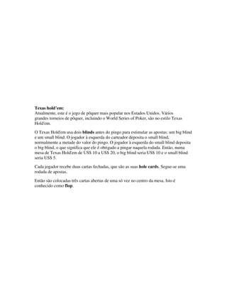 Texas hold’em:
Atualmente, este é o jogo de pôquer mais popular nos Estados Unidos. Vários
grandes torneios de pôquer, incluindo o World Series of Poker, são no estilo Texas
Hold'em.
O Texas Hold'em usa dois blinds antes do pingo para estimular as apostas: um big blind
e um small blind. O jogador à esquerda do carteador deposita o small blind,
normalmente a metade do valor do pingo. O jogador à esquerda do small blind deposita
o big blind, o que significa que ele é obrigado a pingar naquela rodada. Então, numa
mesa de Texas Hold'em de US$ 10 a US$ 20, o big blind seria US$ 10 e o small blind
seria US$ 5.
Cada jogador recebe duas cartas fechadas, que são as suas hole cards. Segue-se uma
rodada de apostas.
Então são colocadas três cartas abertas de uma só vez no centro da mesa. Isto é
conhecido como flop.
 