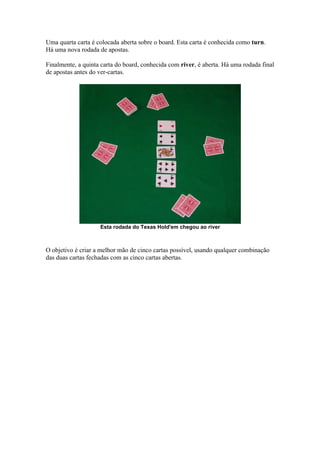 Uma quarta carta é colocada aberta sobre o board. Esta carta é conhecida como turn.
   Há uma nova rodada de apostas.

   Finalmente, a quinta carta do board, conhecida com river, é aberta. Há uma rodada final
   de apostas antes do ver-cartas.




                       Esta rodada do Texas Hold'em chegou ao river



   O objetivo é criar a melhor mão de cinco cartas possível, usando qualquer combinação
   das duas cartas fechadas com as cinco cartas abertas.




www.castordownloads.net
 