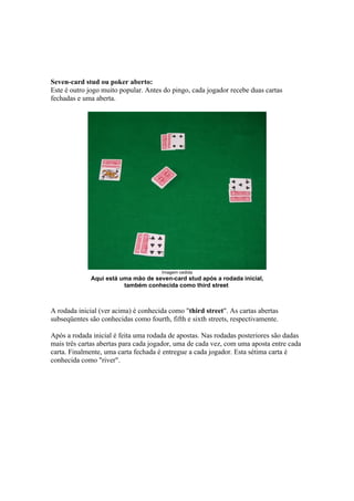 Seven-card stud ou poker aberto:
   Este é outro jogo muito popular. Antes do pingo, cada jogador recebe duas cartas
   fechadas e uma aberta.




                                          Imagem cedida
                 Aqui está uma mão de seven-card stud após a rodada inicial,
                            também conhecida como third street



   A rodada inicial (ver acima) é conhecida como "third street". As cartas abertas
   subseqüentes são conhecidas como fourth, fifth e sixth streets, respectivamente.

   Após a rodada inicial é feita uma rodada de apostas. Nas rodadas posteriores são dadas
   mais três cartas abertas para cada jogador, uma de cada vez, com uma aposta entre cada
   carta. Finalmente, uma carta fechada é entregue a cada jogador. Esta sétima carta é
   conhecida como "river".




www.castordownloads.net
 