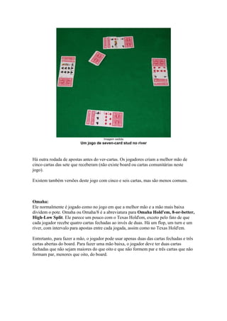 Imagem cedida
                             Um jogo de seven-card stud no river



   Há outra rodada de apostas antes do ver-cartas. Os jogadores criam a melhor mão de
   cinco cartas das sete que receberam (não existe board ou cartas comunitárias neste
   jogo).

   Existem também versões deste jogo com cinco e seis cartas, mas são menos comuns.



   Omaha:
   Ele normalmente é jogado como no jogo em que a melhor mão e a mão mais baixa
   dividem o pote. Omaha ou Omaha/8 é a abreviatura para Omaha Hold'em, 8-or-better,
   High-Low Split. Ele parece um pouco com o Texas Hold'em, exceto pelo fato de que
   cada jogador recebe quatro cartas fechadas ao invés de duas. Há um flop, um turn e um
   river, com intervalo para apostas entre cada jogada, assim como no Texas Hold'em.

   Entretanto, para fazer a mão, o jogador pode usar apenas duas das cartas fechadas e três
   cartas abertas do board. Para fazer uma mão baixa, o jogador deve ter duas cartas
   fechadas que não sejam maiores do que oito e que não formem par e três cartas que não
   formam par, menores que oito, do board.




www.castordownloads.net
 