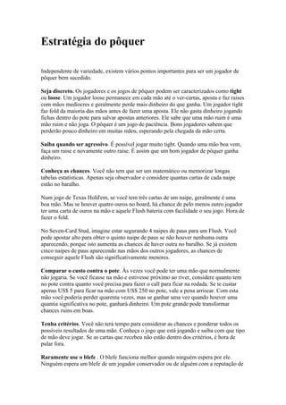 Estratégia do pôquer

  Independente de variedade, existem vários pontos importantes para ser um jogador de
  pôquer bem sucedido.

  Seja discreto. Os jogadores e os jogos de pôquer podem ser caracterizados como tight
  ou loose. Um jogador loose permanece em cada mão até o ver-cartas, aposta e faz raises
  com mãos medíocres e geralmente perde mais dinheiro do que ganha. Um jogador tight
  faz fold da maioria das mãos antes de fazer uma aposta. Ele não gasta dinheiro jogando
  fichas dentro do pote para salvar apostas anteriores. Ele sabe que uma mão ruim é uma
  mão ruim e não joga. O pôquer é um jogo de paciência. Bons jogadores sabem que
  perderão pouco dinheiro em muitas mãos, esperando pela chegada da mão certa.

  Saiba quando ser agressivo. É possível jogar muito tight. Quando uma mão boa vem,
  faça um raise e novamente outro raise. É assim que um bom jogador de pôquer ganha
  dinheiro.

  Conheça as chances. Você não tem que ser um matemático ou memorizar longas
  tabelas estatísticas. Apenas seja observador e considere quantas cartas de cada naipe
  estão no baralho.

  Num jogo de Texas Hold'em, se você tem três cartas de um naipe, geralmente é uma
  boa mão. Mas se houver quatro ouros no board, há chance de pelo menos outro jogador
  ter uma carta de ouros na mão e aquele Flush bateria com facilidade o seu jogo. Hora de
  fazer o fold.

  No Seven-Card Stud, imagine estar segurando 4 naipes de paus para um Flush. Você
  pode apostar alto para obter o quinto naipe de paus se não houver nenhuma outra
  aparecendo, porque isto aumenta as chances de haver outra no baralho. Se já existem
  cinco naipes de paus aparecendo nas mãos dos outros jogadores, as chances de
  conseguir aquele Flush são significativamente menores.

  Comparar o custo contra o pote. Às vezes você pode ter uma mão que normalmente
  não jogaria. Se você ficasse na mão e estivesse próximo ao river, considere quanto tem
  no pote contra quanto você precisa para fazer o call para ficar na rodada. Se te custar
  apenas US$ 5 para ficar na mão com US$ 250 no pote, vale a pena arriscar. Com esta
  mão você poderia perder quarenta vezes, mas se ganhar uma vez quando houver uma
  quantia significativa no pote, ganhará dinheiro. Um pote grande pode transformar
  chances ruins em boas.

  Tenha critérios. Você não terá tempo para considerar as chances e ponderar todos os
  possíveis resultados de uma mão. Conheça o jogo que está jogando e saiba com que tipo
  de mão deve jogar. Se as cartas que recebeu não estão dentro dos critérios, é hora de
  pular fora.

  Raramente use o blefe . O blefe funciona melhor quando ninguém espera por ele.
  Ninguém espera um blefe de um jogador conservador ou de alguém com a reputação de



www.castordownloads.net
 