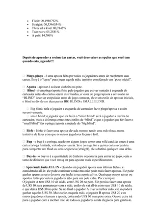 •   Flush: 00,1980792%
    •   Straight: 00,3546034%
    •   Three of a kind: 00,7843%
    •   Two pairs: 05,2581%
    •   A pair: 14,706%




 Depois de aprender a ordem das cartas, você deve saber as opções que você tem
 quando esta jogando!!!



  Pingo-pingo - é uma aposta feita por todos os jogadores antes de receberem suas
 cartas. Este é o "custo" para jogar aquela mão, também considerado um “pote inicial”.

  Aposta - apostar é colocar dinheiro no pote.
  Blind - é um pingo/aposta feito pelo jogador que estiver sentado à esquerda do
 carteador antes das cartas serem distribuídas, o valor do pingo/aposta a ser usado no
 “BLIND” deve ser estipulado antes do jogo começar, ele e um estilo de apostas iniciais,
 o blind se divide em duas partes BIG BLIND e SMALL BLIND.

     Big blind: nele o jogador a esquerda do carteador faz o pingo/aposta e assim
 sucessivamente.
     small blind: o jogador que ira fazer o “small blind” será o jogador a direita do
 carteador, mais a diferença entre estes estilos de “blind” e que o jogador que for fazer o
 “small blind” faz o pingo,/aposta a metade do “big blind”.

  Blefe - blefar é fazer uma aposta elevada mesmo tendo uma mão fraca, numa
 tentativa de fazer com que os outros jogadores façam o fold.

  Bug - o bug é o coringa, usado em alguns jogos como uma wild card; às vezes é uma
 carta coringa limitada, valendo por um ás. Se o coringa for a quinta carta necessária
 para completar um flush ou uma seqüência (straight), ele substitui qualquer uma delas.

  Buy-in - o buy-in é a quantidade de dinheiro necessária para entrar no jogo, seria o
 tanto de dinheiro que você tem q ter para apostar mais especificamente.

  Apostando tudo/ALL IN - Quando um jogador aposta suas últimas fichas, é
 considerado all-in: ele pode continuar a mão mas não pode mais fazer apostas. Ele pode
 ganhar apenas a parte do pote que inclui a sua aposta all-in. Quaisquer outros raises ou
 apostas feitas por outros jogadores irão para um pote extra. Por exemplo:
 O jogador A tem US$ 10 de saldo, com US$ 20 no pote. Ele precisa fazer uma aposta
 de US$ 10 para permanecer com a mão, então ele vai all-in com seus US$ 10 de saldo,
 o que deixa US$ 30 no pote. Se no final o jogador A tiver a melhor mão, ele só poderá
 ganhar aqueles US$ 30. Mais tarde, naquela mão, o jogador B aposta US$ 20 e os
 outros jogadores chamam a aposta, colocando US$ 60 num pote extra. O pote extra irá
 para o jogador com a melhor mão de todos os jogadores ainda elegíveis para ganhá-lo.




www.castordownloads.net
 