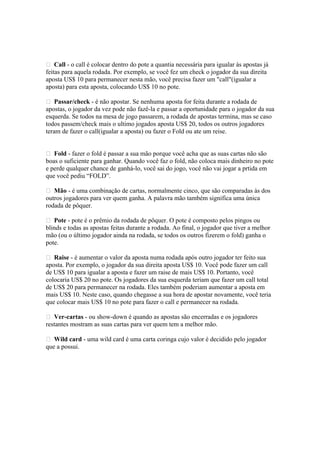  Call - o call é colocar dentro do pote a quantia necessária para igualar às apostas já
 feitas para aquela rodada. Por exemplo, se você fez um check o jogador da sua direita
 aposta US$ 10 para permanecer nesta mão, você precisa fazer um "call"(igualar a
 aposta) para esta aposta, colocando US$ 10 no pote.

  Passar/check - é não apostar. Se nenhuma aposta for feita durante a rodada de
 apostas, o jogador da vez pode não fazê-la e passar a oportunidade para o jogador da sua
 esquerda. Se todos na mesa de jogo passarem, a rodada de apostas termina, mas se caso
 todos passem/check mais o ultimo jogados aposta US$ 20, todos os outros jogadores
 teram de fazer o call(igualar a aposta) ou fazer o Fold ou ate um reise.


  Fold - fazer o fold é passar a sua mão porque você acha que as suas cartas não são
 boas o suficiente para ganhar. Quando você faz o fold, não coloca mais dinheiro no pote
 e perde qualquer chance de ganhá-lo, você sai do jogo, você não vai jogar a prtida em
 que você pediu “FOLD”.

  Mão - é uma combinação de cartas, normalmente cinco, que são comparadas às dos
 outros jogadores para ver quem ganha. A palavra mão também significa uma única
 rodada de pôquer.

  Pote - pote é o prêmio da rodada de pôquer. O pote é composto pelos pingos ou
 blinds e todas as apostas feitas durante a rodada. Ao final, o jogador que tiver a melhor
 mão (ou o último jogador ainda na rodada, se todos os outros fizerem o fold) ganha o
 pote.

  Raise - é aumentar o valor da aposta numa rodada após outro jogador ter feito sua
 aposta. Por exemplo, o jogador da sua direita aposta US$ 10. Você pode fazer um call
 de US$ 10 para igualar a aposta e fazer um raise de mais US$ 10. Portanto, você
 colocaria US$ 20 no pote. Os jogadores da sua esquerda teriam que fazer um call total
 de US$ 20 para permanecer na rodada. Eles também poderiam aumentar a aposta em
 mais US$ 10. Neste caso, quando chegasse a sua hora de apostar novamente, você teria
 que colocar mais US$ 10 no pote para fazer o call e permanecer na rodada.

  Ver-cartas - ou show-down é quando as apostas são encerradas e os jogadores
 restantes mostram as suas cartas para ver quem tem a melhor mão.

  Wild card - uma wild card é uma carta coringa cujo valor é decidido pelo jogador
 que a possui.




www.castordownloads.net
 