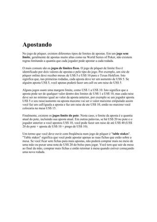 Apostando
  No jogo de pôquer, existem diferentes tipos de limites de apostas. Em um jogo sem
  limite, geralmente de apostas muito altas como na World Series of Poker, não existem
  regras limitando a quantia que cada jogador pode apostar a cada rodada.

  O mais comum são os jogos de limites fixos. O jogo de pôquer de limite fixo é
  identificado por dois valores de apostas e pelo tipo do jogo. Por exemplo, um site de
  pôquer online deve receber mesas de US$ 5 e US$ 10 para o Texas Hold'em. Isto
  significa que, nas primeiras rodadas, cada aposta deve ter um aumento de US$ 5. Se
  alguém aposta US$ 5, você apenas poderá fazer um call ou um raise de US$ 5.

  Alguns jogos usam uma margem limite, como US$ 1 a US$ 10. Isto significa que a
  aposta pode ser de qualquer valor dentro dos limites de US$ 1 a US$ 10, mas cada raise
  deve ser no mínimo igual ao valor da aposta anterior, por exemplo se um jogador aposta
  US$ 5 o seu raise/aumento na aposta maximo vai ser o valor maiximo estipulado assim
  você faz um call/iguala a aposta e faz um raise de ate US$ 10, então no maximo você
  colocaria na mesa US$ 15.

  Finalmente, existem os jogos limite do pote. Neste caso, o limite da aposta é a quantia
  atual do pote, incluindo sua aposta atual. Em outras palavras, se há US$ 20 no pote e o
  jogador anterior a você apostou US$ 10, você pode fazer um raise de até US$ 40 (US$
  20 do pote + aposta de US$ 10 + pingo de US$ 10).

  Um termo que você deve ouvir com freqüência num jogo de pôquer é "table stakes".
  "Table stakes" significa que você pode apostar apenas as suas fichas que estão sobre a
  mesa. Se você ficar sem fichas para mais apostas, não poderá comprar mais no meio de
  uma mão ou puxar uma nota de US$ 20 do bolso para jogar. Você tem que sair da mesa
  ao final da mão, comprar mais fichas e então retornar à mesa quando estiver começando
  uma nova rodada.




www.castordownloads.net
 
