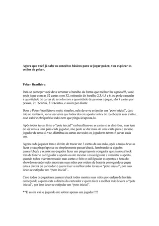 Agora que você já sabe os conceitos básicos para se jogar poker, vou explicar os
  estilos de poker.



  Poker Brasileiro:

  Para se começar você deve arrumar o baralho da forma que melhor lhe agrada!!!, você
  pode jogar com as 52 cartas com 32, retirando do baralho 2,3,4,5 e 6, ou pode caucular
  a quantidade de cartas de acordo com a quantidade de pessoas a jogar, são 8 cartas por
  pessoa, 2=16cartas, 3=24cartas, e assim por diante

  Bom o Poker brasileiro e muito simples, nele deve-se estipular um “pote inicial”, caso
  não se lembrem, seria um valor que todos devem apostar antes de receberem suas cartas,
  esse valor e obrigatório todos tem que pinga-lo/aposta-lo.

  Após todos terem feito o “pote inicial” embaralham-se as cartas e as distribua, mas tem
  de ser uma a uma para cada jogador, não pode se dar mais de uma carta para o mesmo
  jogador de uma só vez, distribua as cartas ate todos os jogadores terem 5 cartas cada
  um.

  Agora cada jogador tem o direito de trocar ate 3 cartas da sua mão, após a troca deve-se
  fazer o seu pingo/aposta ou simplesmente passar/check, lembrando se alguém
  passar/check e o próximo jogador fazer um pingo/aposta o jogador que passou/check
  tem de fazer o call/igualar a aposta ou ate mesmo o raise/igualar e almentar a aposta,
  quando todos tiverem trocado suas cartas e feito o call/igualar as apostas e hora do
  showdown onde todos mostram suas mãos por ordem de horária começando a quem
  esta a direita do carteador e quem tiver a melhor mão levara o “pote inicial”, por isso
  deve-se estipular um “pote inicial”..

  Caso todos os jogadores passem/check todos mostra suas mãos por ordem de horária
  começando a quem esta a direita do carteador e quem tiver a melhor mão levara o “pote
  inicial”, por isso deve-se estipular um “pote inicial”.

  **E assim vai se jogando ate sobrar apenas um jogador!!!!




www.castordownloads.net
 