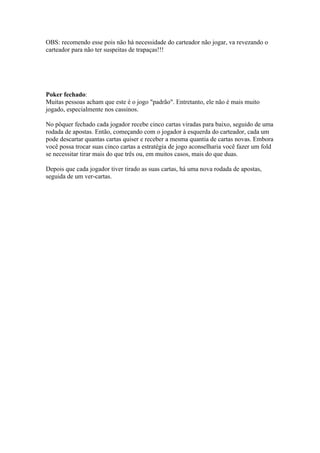 OBS: recomendo esse pois não há necessidade do carteador não jogar, va revezando o
  carteador para não ter suspeitas de trapaças!!!




  Poker fechado:
  Muitas pessoas acham que este é o jogo "padrão". Entretanto, ele não é mais muito
  jogado, especialmente nos cassinos.

  No pôquer fechado cada jogador recebe cinco cartas viradas para baixo, seguido de uma
  rodada de apostas. Então, começando com o jogador à esquerda do carteador, cada um
  pode descartar quantas cartas quiser e receber a mesma quantia de cartas novas. Embora
  você possa trocar suas cinco cartas a estratégia de jogo aconselharia você fazer um fold
  se necessitar tirar mais do que três ou, em muitos casos, mais do que duas.

  Depois que cada jogador tiver tirado as suas cartas, há uma nova rodada de apostas,
  seguida de um ver-cartas.




www.castordownloads.net
 