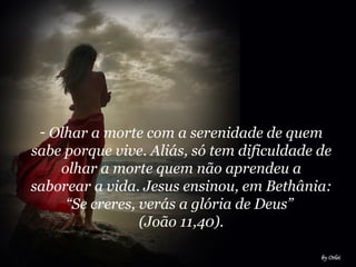 Olhar a morte com a serenidade de quem sabe porque vive. Aliás, só tem dificuldade de olhar a morte quem não aprendeu a saborear a vida. Jesus ensinou, em Bethânia: “Se creres, verás a glória de Deus”  (João 11,40). 