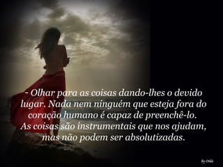 Olhar para as coisas dando-lhes o devido lugar. Nada nem ninguém que esteja fora do coração humano é capaz de preenchê-lo.  As coisas são instrumentais que nos ajudam, mas não podem ser absolutizadas. 
