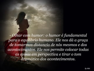 - Olhar com humor: o humor é fundamental para o equilíbrio humano. Ele nos dá a graça de tomarmos distancia de nós mesmos e dos acontecimentos. Ele nos permite colocar todas as coisas em perspectiva e tirar o tom dramático dos acontecimentos.   