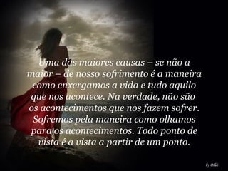 Uma das maiores causas – se não a maior – de nosso sofrimento é a maneira como enxergamos a vida e tudo aquilo que nos acontece. Na verdade, não são  os acontecimentos que nos fazem sofrer. Sofremos pela maneira como olhamos para os acontecimentos. Todo ponto de vista é a vista a partir de um ponto.   