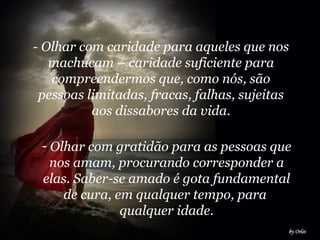 - Olhar com caridade para aqueles que nos
machucam – caridade suficiente para
compreendermos que, como nós, são
pessoas limitadas, fracas, falhas, sujeitas
aos dissabores da vida.
- Olhar com gratidão para as pessoas que
nos amam, procurando corresponder a
elas. Saber-se amado é gota fundamental
de cura, em qualquer tempo, para
qualquer idade.
 