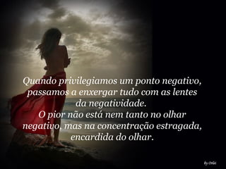 Quando privilegiamos um ponto negativo,
passamos a enxergar tudo com as lentes
da negatividade.
O pior não está nem tanto no olhar
negativo, mas na concentração estragada,
encardida do olhar.
 