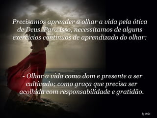 Precisamos aprender a olhar a vida pela ótica
de Deus. Para isso, necessitamos de alguns
exercícios contínuos de aprendizado do olhar:
- Olhar a vida como dom e presente a ser
cultivado; como graça que precisa ser
acolhida com responsabilidade e gratidão.
 