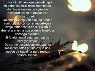 É triste ver alguém que permitiu que as dores de seus relacionamentos  dominassem seu coração e o transformassem numa pessoa amargurada. Ou observar alguém que, ao notar a evolução do concorrente, deixou a inveja tomar conta de sua alma e drenar a energia que poderia levá-lo a conseguir vitórias. É fundamental estar sempre de coração limpo. Deixar no passado as mágoas, os ressentimentos e tudo o que nos impede de trabalhar para realizar nossos sonhos. 