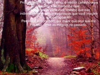 Procure definir, no seu íntimo, o melhor caminho para sua vida e se mantenha nele. Faça o melhor para você, mesmo que isso indiretamente beneficie as pessoas que você imagina que o magoaram. Perdoar é sempre bom, por maior que seja sua dor. Por isso, deixe as mágoas no passado.  
