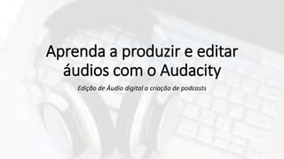 Aprenda a produzir e editar
áudios com o Audacity
Edição de Áudio digital a criação de podcasts
 