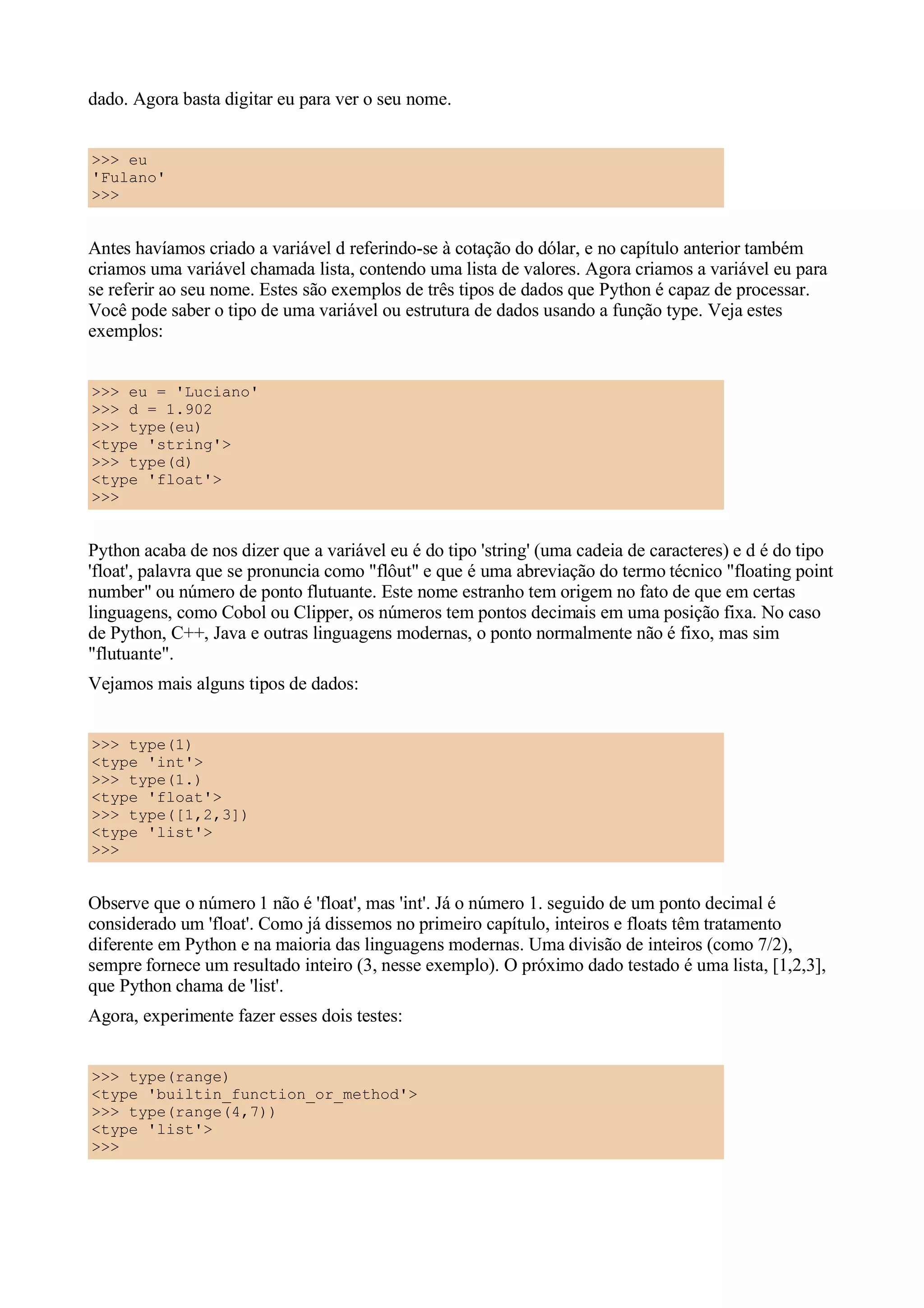 dado. Agora basta digitar eu para ver o seu nome.


>>> eu
'Fulano'
>>>


Antes havíamos criado a variável d referindo-se à cotação do dólar, e no capítulo anterior também
criamos uma variável chamada lista, contendo uma lista de valores. Agora criamos a variável eu para
se referir ao seu nome. Estes são exemplos de três tipos de dados que Python é capaz de processar.
Você pode saber o tipo de uma variável ou estrutura de dados usando a função type. Veja estes
exemplos:


>>> eu = 'Luciano'
>>> d = 1.902
>>> type(eu)
<type 'string'>
>>> type(d)
<type 'float'>
>>>


Python acaba de nos dizer que a variável eu é do tipo 'string' (uma cadeia de caracteres) e d é do tipo
'float', palavra que se pronuncia como "flôut" e que é uma abreviação do termo técnico "floating point
number" ou número de ponto flutuante. Este nome estranho tem origem no fato de que em certas
linguagens, como Cobol ou Clipper, os números tem pontos decimais em uma posição fixa. No caso
de Python, C++, Java e outras linguagens modernas, o ponto normalmente não é fixo, mas sim
"flutuante".
Vejamos mais alguns tipos de dados:


>>> type(1)
<type 'int'>
>>> type(1.)
<type 'float'>
>>> type([1,2,3])
<type 'list'>
>>>


Observe que o número 1 não é 'float', mas 'int'. Já o número 1. seguido de um ponto decimal é
considerado um 'float'. Como já dissemos no primeiro capítulo, inteiros e floats têm tratamento
diferente em Python e na maioria das linguagens modernas. Uma divisão de inteiros (como 7/2),
sempre fornece um resultado inteiro (3, nesse exemplo). O próximo dado testado é uma lista, [1,2,3],
que Python chama de 'list'.
Agora, experimente fazer esses dois testes:


>>> type(range)
<type 'builtin_function_or_method'>
>>> type(range(4,7))
<type 'list'>
>>>
 