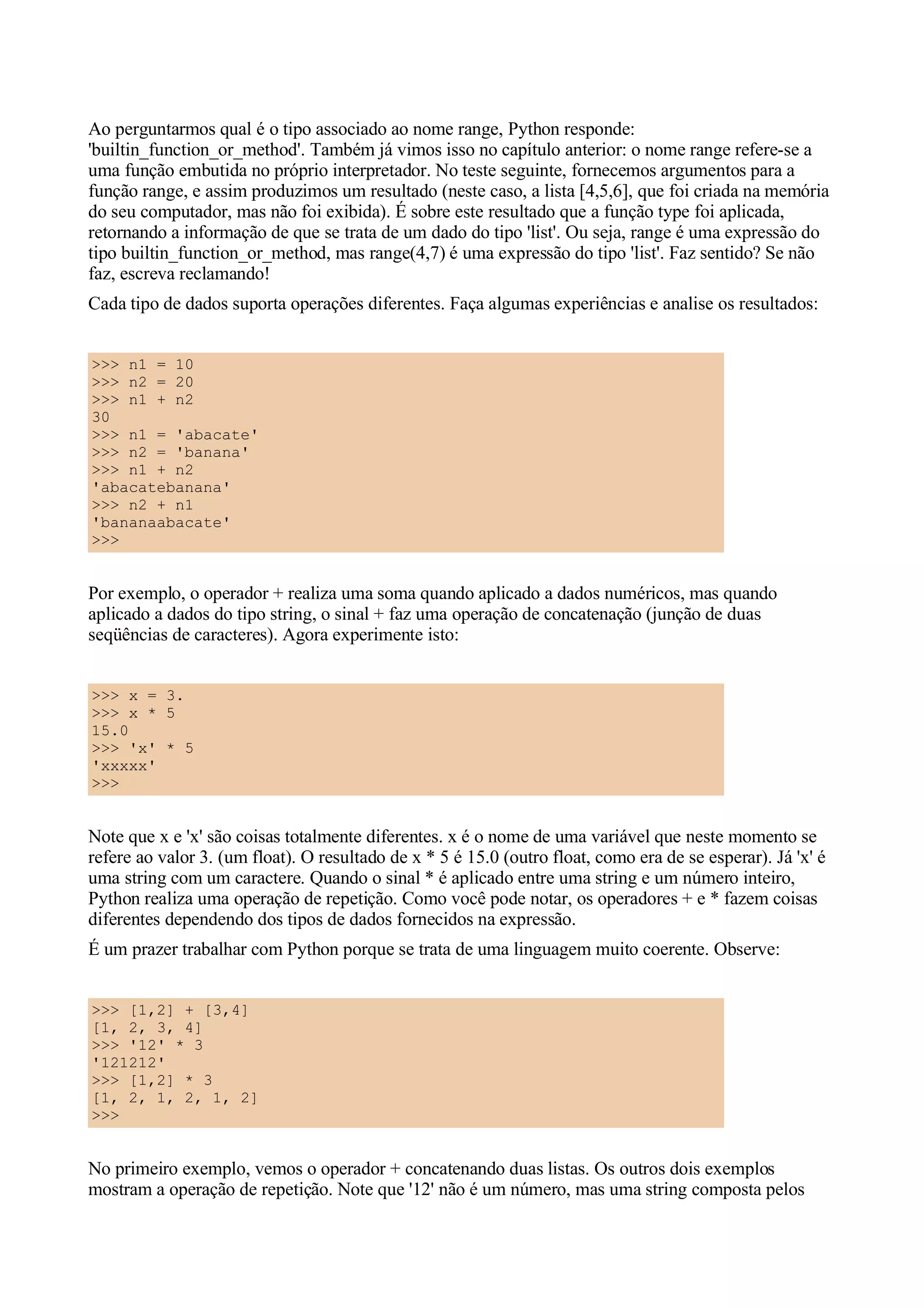 Ao perguntarmos qual é o tipo associado ao nome range, Python responde:
'builtin_function_or_method'. Também já vimos isso no capítulo anterior: o nome range refere-se a
uma função embutida no próprio interpretador. No teste seguinte, fornecemos argumentos para a
função range, e assim produzimos um resultado (neste caso, a lista [4,5,6], que foi criada na memória
do seu computador, mas não foi exibida). É sobre este resultado que a função type foi aplicada,
retornando a informação de que se trata de um dado do tipo 'list'. Ou seja, range é uma expressão do
tipo builtin_function_or_method, mas range(4,7) é uma expressão do tipo 'list'. Faz sentido? Se não
faz, escreva reclamando!
Cada tipo de dados suporta operações diferentes. Faça algumas experiências e analise os resultados:


>>> n1 = 10
>>> n2 = 20
>>> n1 + n2
30
>>> n1 = 'abacate'
>>> n2 = 'banana'
>>> n1 + n2
'abacatebanana'
>>> n2 + n1
'bananaabacate'
>>>


Por exemplo, o operador + realiza uma soma quando aplicado a dados numéricos, mas quando
aplicado a dados do tipo string, o sinal + faz uma operação de concatenação (junção de duas
seqüências de caracteres). Agora experimente isto:


>>> x = 3.
>>> x * 5
15.0
>>> 'x' * 5
'xxxxx'
>>>


Note que x e 'x' são coisas totalmente diferentes. x é o nome de uma variável que neste momento se
refere ao valor 3. (um float). O resultado de x * 5 é 15.0 (outro float, como era de se esperar). Já 'x' é
uma string com um caractere. Quando o sinal * é aplicado entre uma string e um número inteiro,
Python realiza uma operação de repetição. Como você pode notar, os operadores + e * fazem coisas
diferentes dependendo dos tipos de dados fornecidos na expressão.
É um prazer trabalhar com Python porque se trata de uma linguagem muito coerente. Observe:


>>> [1,2] + [3,4]
[1, 2, 3, 4]
>>> '12' * 3
'121212'
>>> [1,2] * 3
[1, 2, 1, 2, 1, 2]
>>>


No primeiro exemplo, vemos o operador + concatenando duas listas. Os outros dois exemplos
mostram a operação de repetição. Note que '12' não é um número, mas uma string composta pelos
 