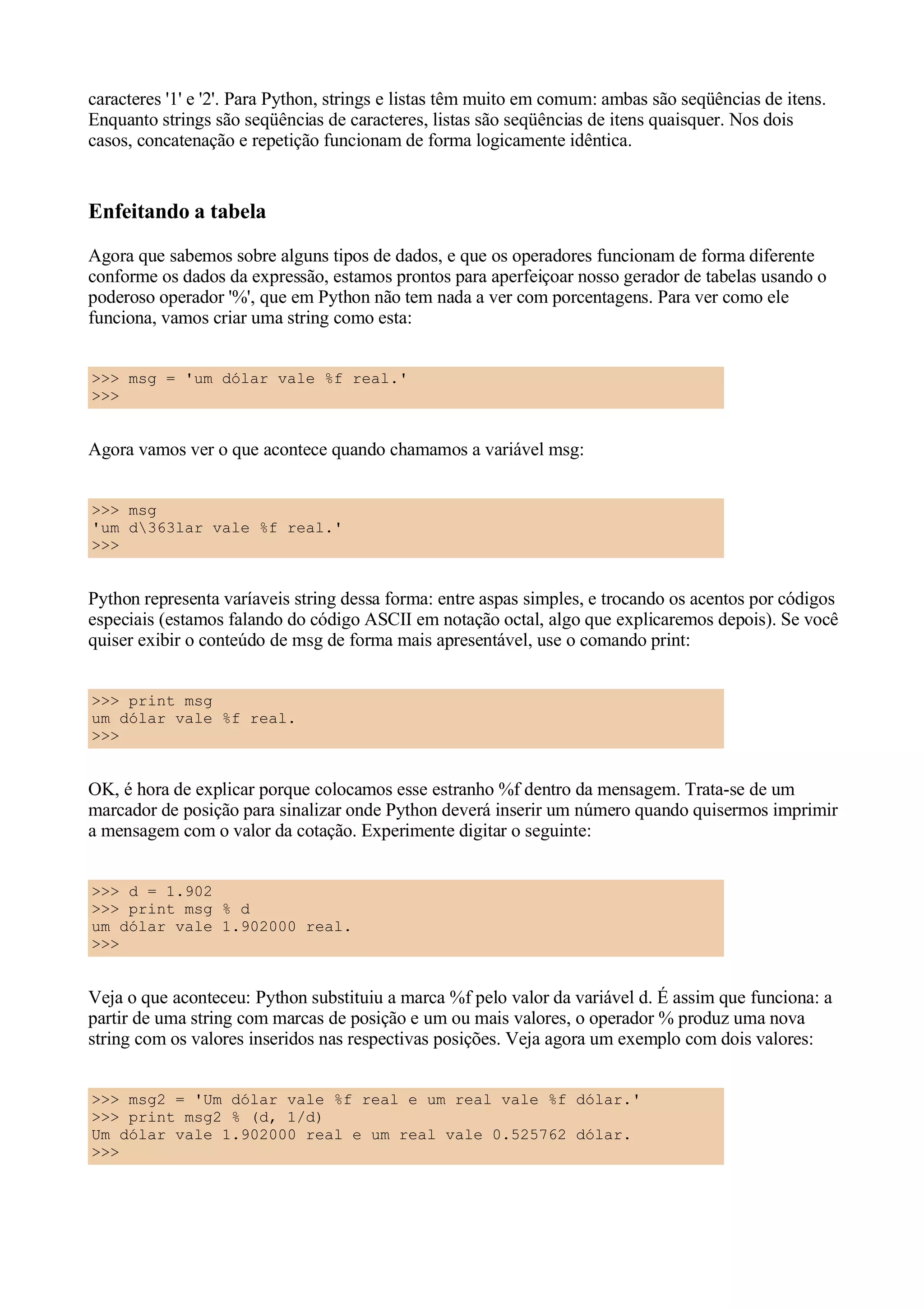 caracteres '1' e '2'. Para Python, strings e listas têm muito em comum: ambas são seqüências de itens.
Enquanto strings são seqüências de caracteres, listas são seqüências de itens quaisquer. Nos dois
casos, concatenação e repetição funcionam de forma logicamente idêntica.


Enfeitando a tabela
Agora que sabemos sobre alguns tipos de dados, e que os operadores funcionam de forma diferente
conforme os dados da expressão, estamos prontos para aperfeiçoar nosso gerador de tabelas usando o
poderoso operador '%', que em Python não tem nada a ver com porcentagens. Para ver como ele
funciona, vamos criar uma string como esta:


>>> msg = 'um dólar vale %f real.'
>>>


Agora vamos ver o que acontece quando chamamos a variável msg:


>>> msg
'um d363lar vale %f real.'
>>>


Python representa varíaveis string dessa forma: entre aspas simples, e trocando os acentos por códigos
especiais (estamos falando do código ASCII em notação octal, algo que explicaremos depois). Se você
quiser exibir o conteúdo de msg de forma mais apresentável, use o comando print:


>>> print msg
um dólar vale %f real.
>>>


OK, é hora de explicar porque colocamos esse estranho %f dentro da mensagem. Trata-se de um
marcador de posição para sinalizar onde Python deverá inserir um número quando quisermos imprimir
a mensagem com o valor da cotação. Experimente digitar o seguinte:


>>> d = 1.902
>>> print msg % d
um dólar vale 1.902000 real.
>>>


Veja o que aconteceu: Python substituiu a marca %f pelo valor da variável d. É assim que funciona: a
partir de uma string com marcas de posição e um ou mais valores, o operador % produz uma nova
string com os valores inseridos nas respectivas posições. Veja agora um exemplo com dois valores:


>>> msg2 = 'Um dólar vale %f real e um real vale %f dólar.'
>>> print msg2 % (d, 1/d)
Um dólar vale 1.902000 real e um real vale 0.525762 dólar.
>>>
 
